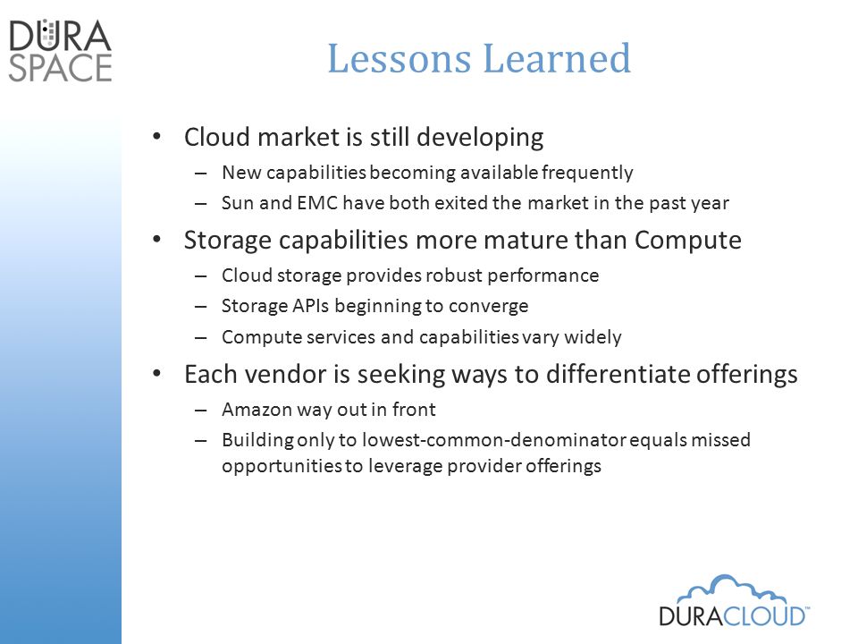 Lessons Learned Cloud market is still developing – New capabilities becoming available frequently – Sun and EMC have both exited the market in the past year Storage capabilities more mature than Compute – Cloud storage provides robust performance – Storage APIs beginning to converge – Compute services and capabilities vary widely Each vendor is seeking ways to differentiate offerings – Amazon way out in front – Building only to lowest-common-denominator equals missed opportunities to leverage provider offerings