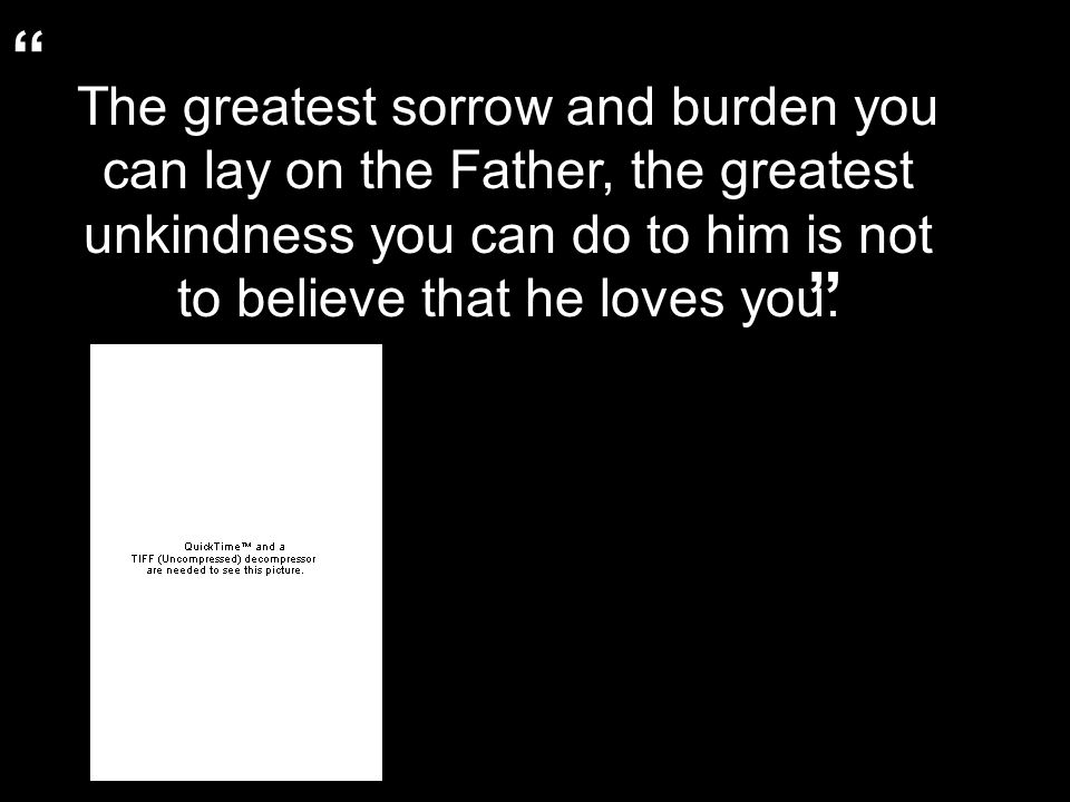 The greatest sorrow and burden you can lay on the Father, the greatest unkindness you can do to him is not to believe that he loves you.