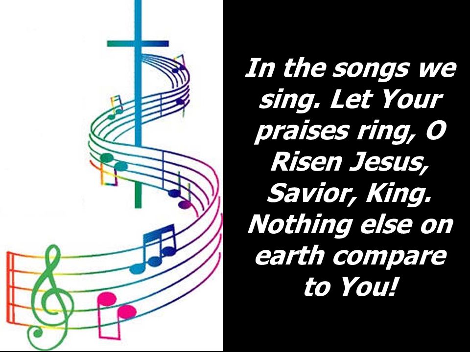 In the songs we sing. Let Your praises ring, O Risen Jesus, Savior, King.