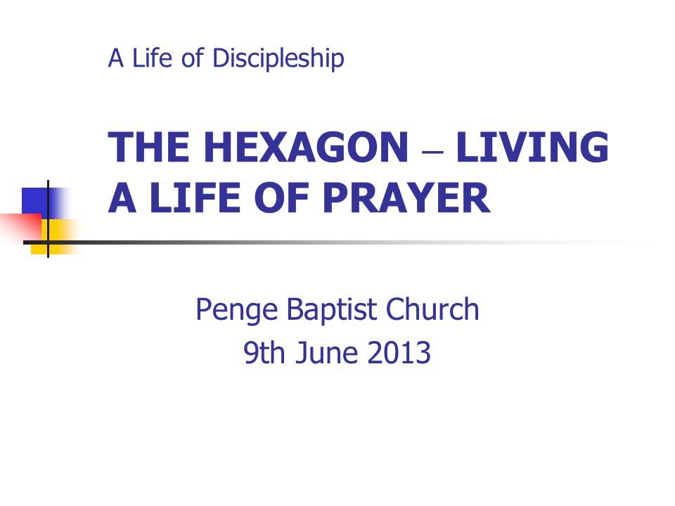 A Life of Discipleship THE HEXAGON – LIVING A LIFE OF PRAYER Penge Baptist Church 9th June 2013