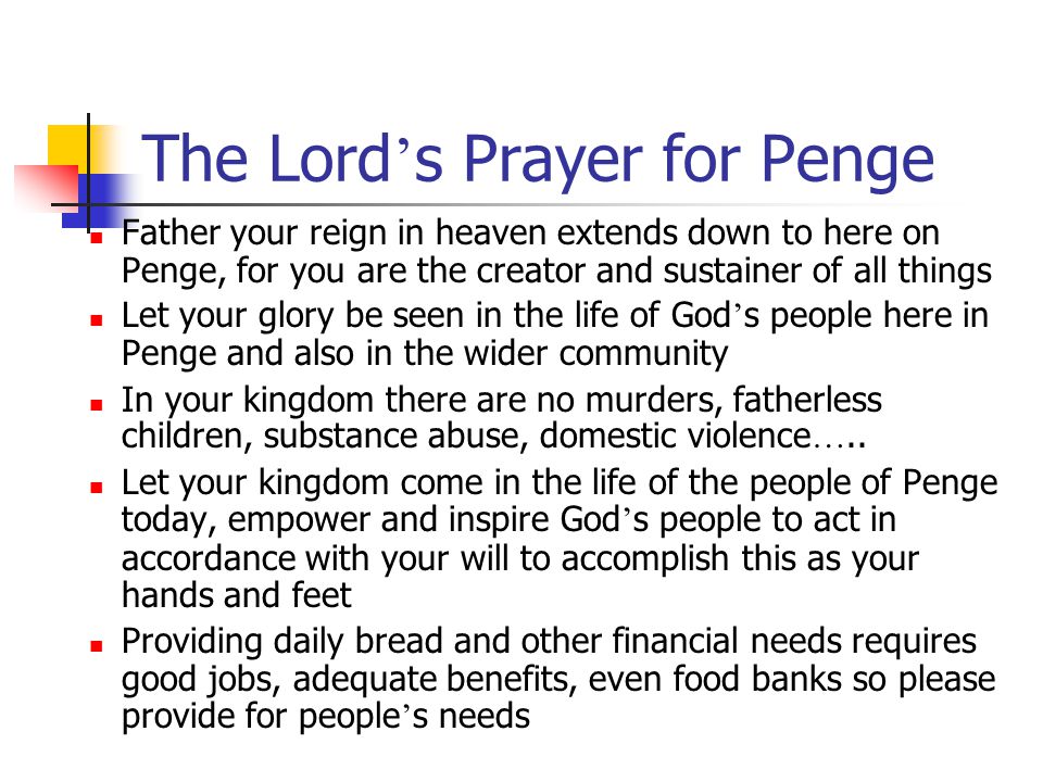 The Lord ’ s Prayer for Penge Father your reign in heaven extends down to here on Penge, for you are the creator and sustainer of all things Let your glory be seen in the life of God ’ s people here in Penge and also in the wider community In your kingdom there are no murders, fatherless children, substance abuse, domestic violence …..