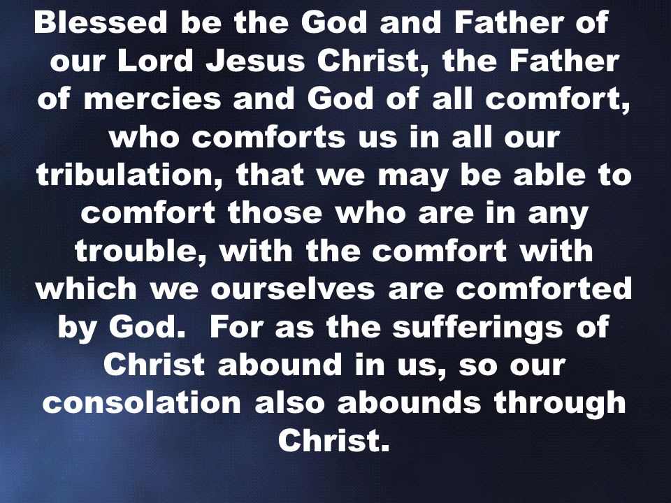 Blessed be the God and Father of our Lord Jesus Christ, the Father of mercies and God of all comfort, who comforts us in all our tribulation, that we may be able to comfort those who are in any trouble, with the comfort with which we ourselves are comforted by God.