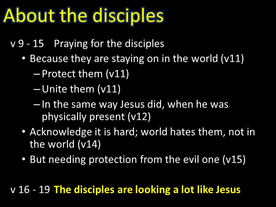 v Praying for the disciples Because they are staying on in the world (v11) – Protect them (v11) – Unite them (v11) – In the same way Jesus did, when he was physically present (v12) Acknowledge it is hard; world hates them, not in the world (v14) But needing protection from the evil one (v15) v The disciples are looking a lot like Jesus