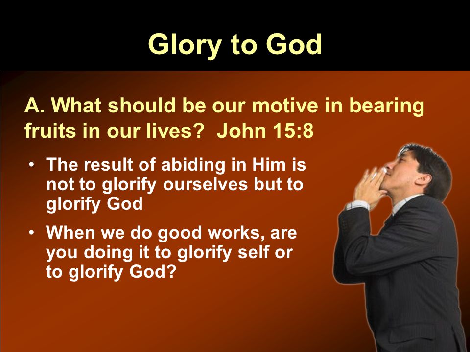Glory to God The result of abiding in Him is not to glorify ourselves but to glorify God When we do good works, are you doing it to glorify self or to glorify God.
