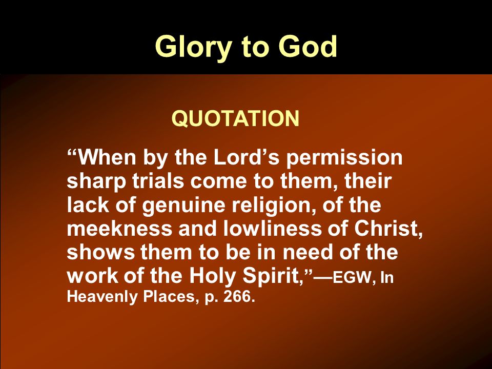 Glory to God When by the Lord’s permission sharp trials come to them, their lack of genuine religion, of the meekness and lowliness of Christ, shows them to be in need of the work of the Holy Spirit, — EGW, In Heavenly Places, p.