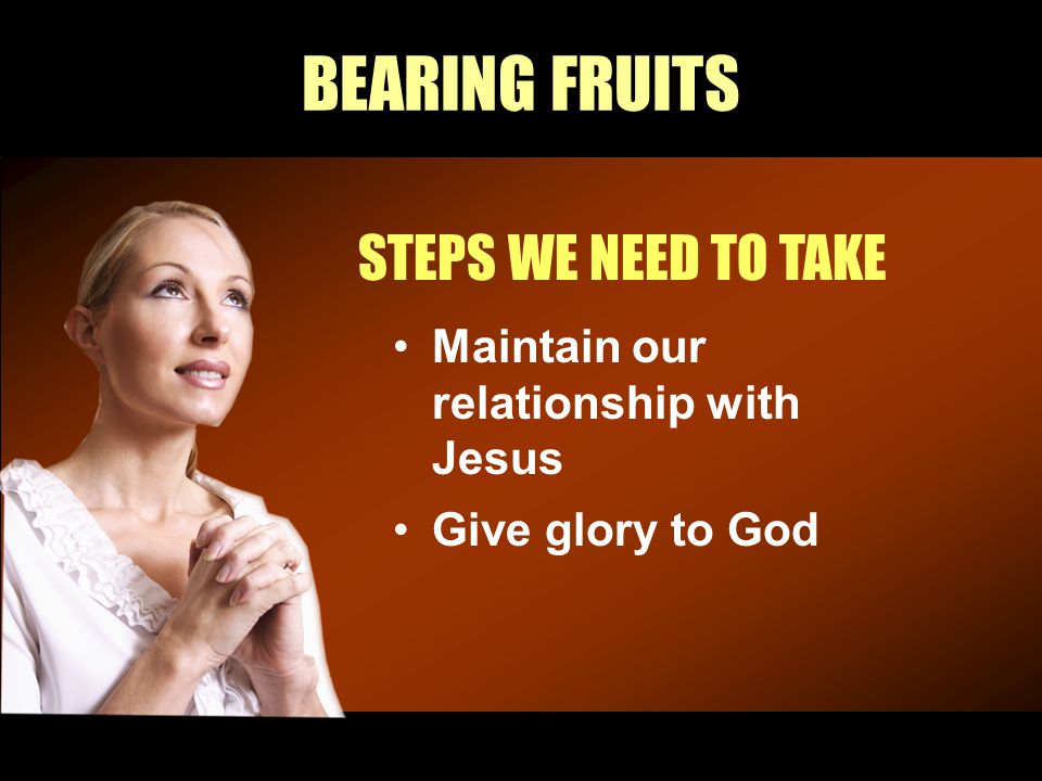 BEARING FRUITS STEPS WE NEED TO TAKE Maintain our relationship with Jesus Give glory to God