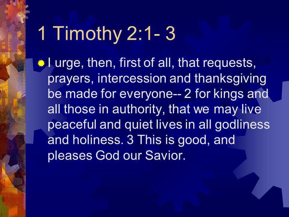 1 Timothy 2:1- 3  I urge, then, first of all, that requests, prayers, intercession and thanksgiving be made for everyone-- 2 for kings and all those in authority, that we may live peaceful and quiet lives in all godliness and holiness.