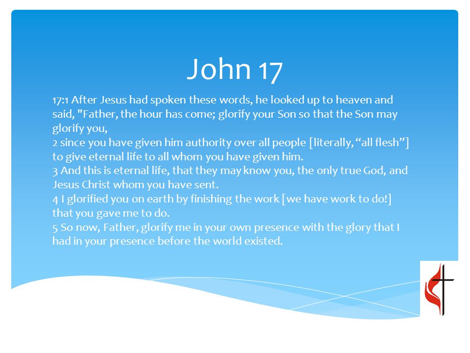 John 17 17:1 After Jesus had spoken these words, he looked up to heaven and said, Father, the hour has come; glorify your Son so that the Son may glorify you, 2 since you have given him authority over all people [literally, all flesh ] to give eternal life to all whom you have given him.