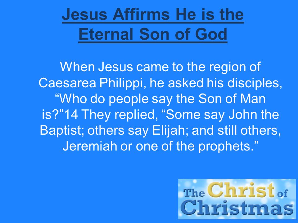 Jesus Affirms He is the Eternal Son of God When Jesus came to the region of Caesarea Philippi, he asked his disciples, Who do people say the Son of Man is 14 They replied, Some say John the Baptist; others say Elijah; and still others, Jeremiah or one of the prophets.