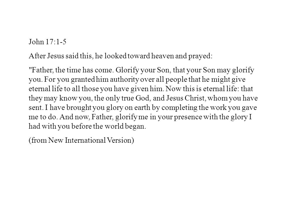 John 17:1-5 After Jesus said this, he looked toward heaven and prayed: Father, the time has come.