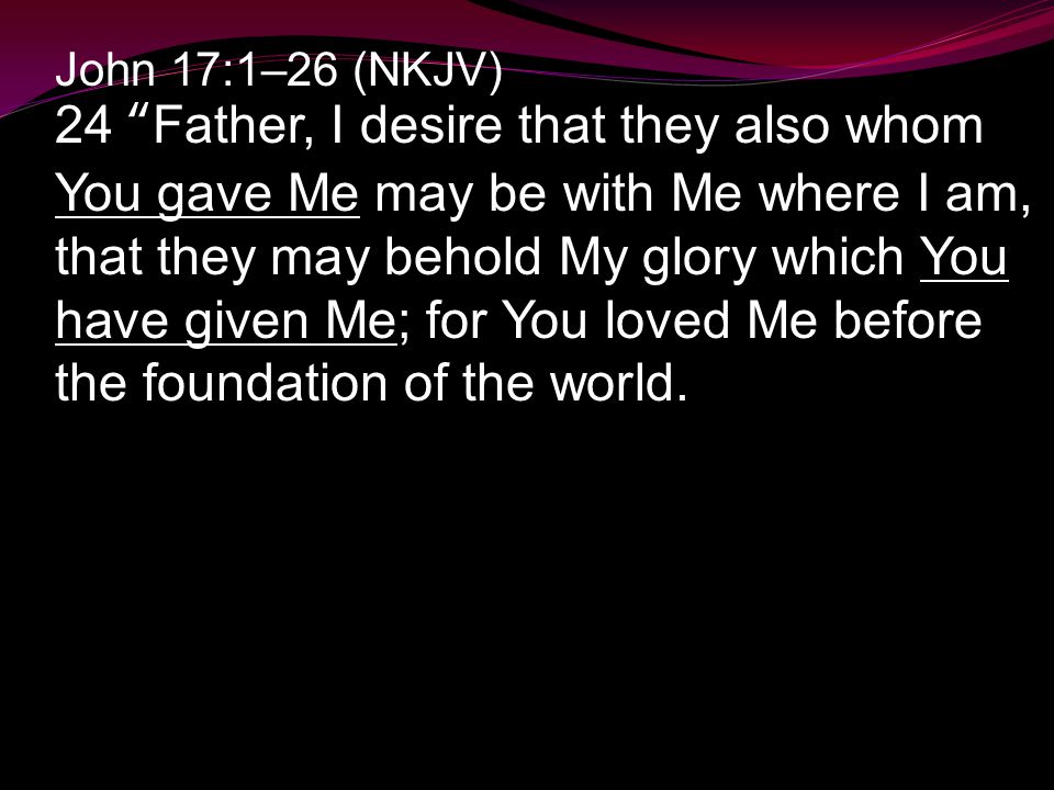 John 17:1–26 (NKJV) 24 Father, I desire that they also whom You gave Me may be with Me where I am, that they may behold My glory which You have given Me; for You loved Me before the foundation of the world.