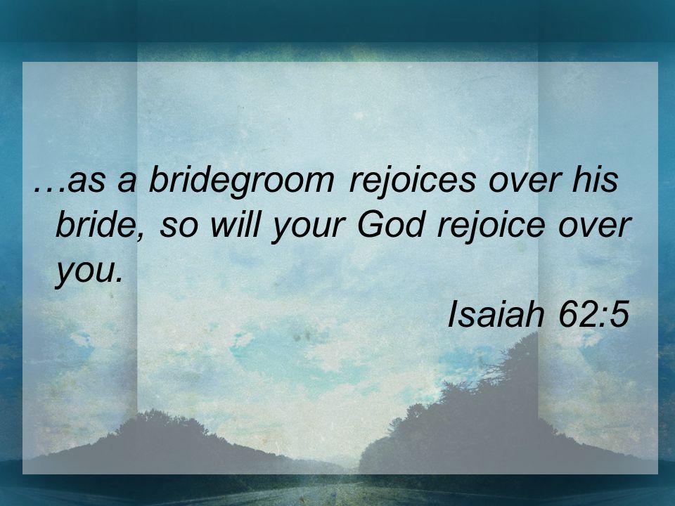 …as a bridegroom rejoices over his bride, so will your God rejoice over you. Isaiah 62:5