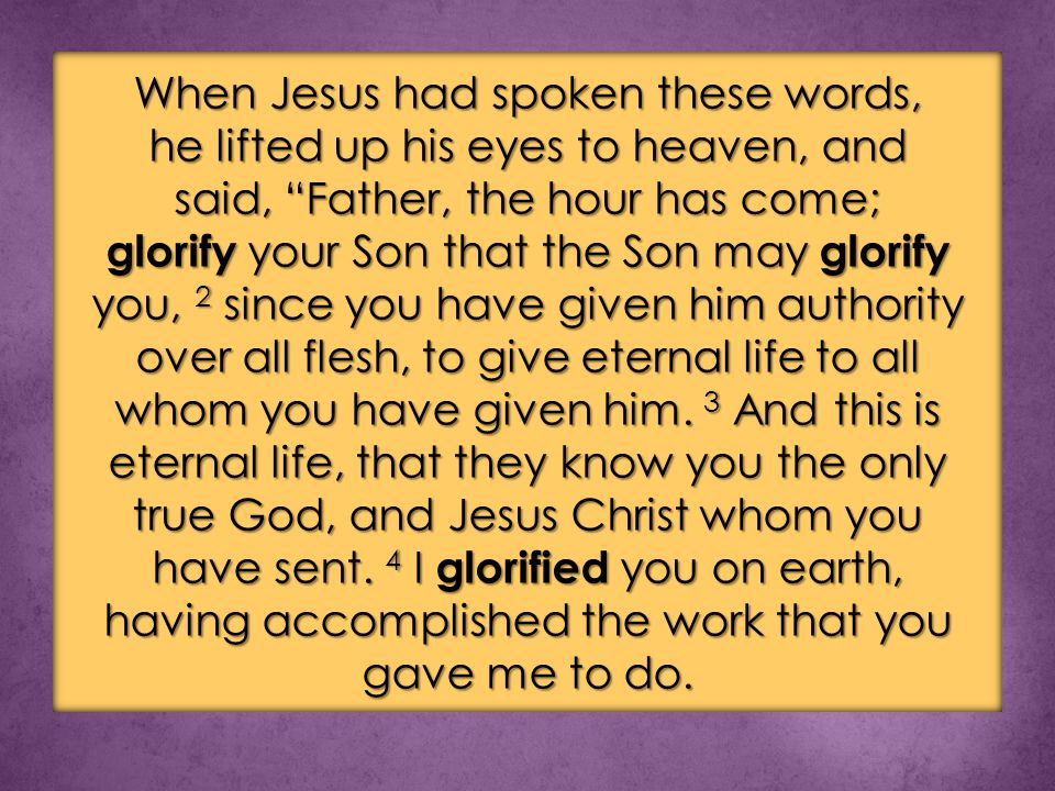 When Jesus had spoken these words, he lifted up his eyes to heaven, and said, Father, the hour has come; glorify your Son that the Son may glorify you, 2 since you have given him authority over all flesh, to give eternal life to all whom you have given him.