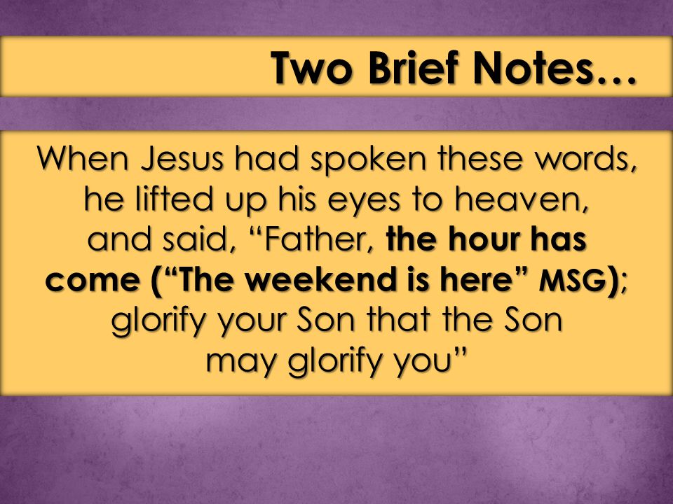 When Jesus had spoken these words, he lifted up his eyes to heaven, and said, Father, the hour has come ( The weekend is here MSG ) ; glorify your Son that the Son may glorify you Two Brief Notes…