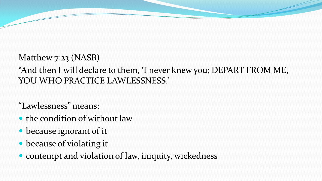 Matthew 7:23 (NASB) And then I will declare to them, ‘I never knew you; DEPART FROM ME, YOU WHO PRACTICE LAWLESSNESS.’ Lawlessness means: the condition of without law because ignorant of it because of violating it contempt and violation of law, iniquity, wickedness