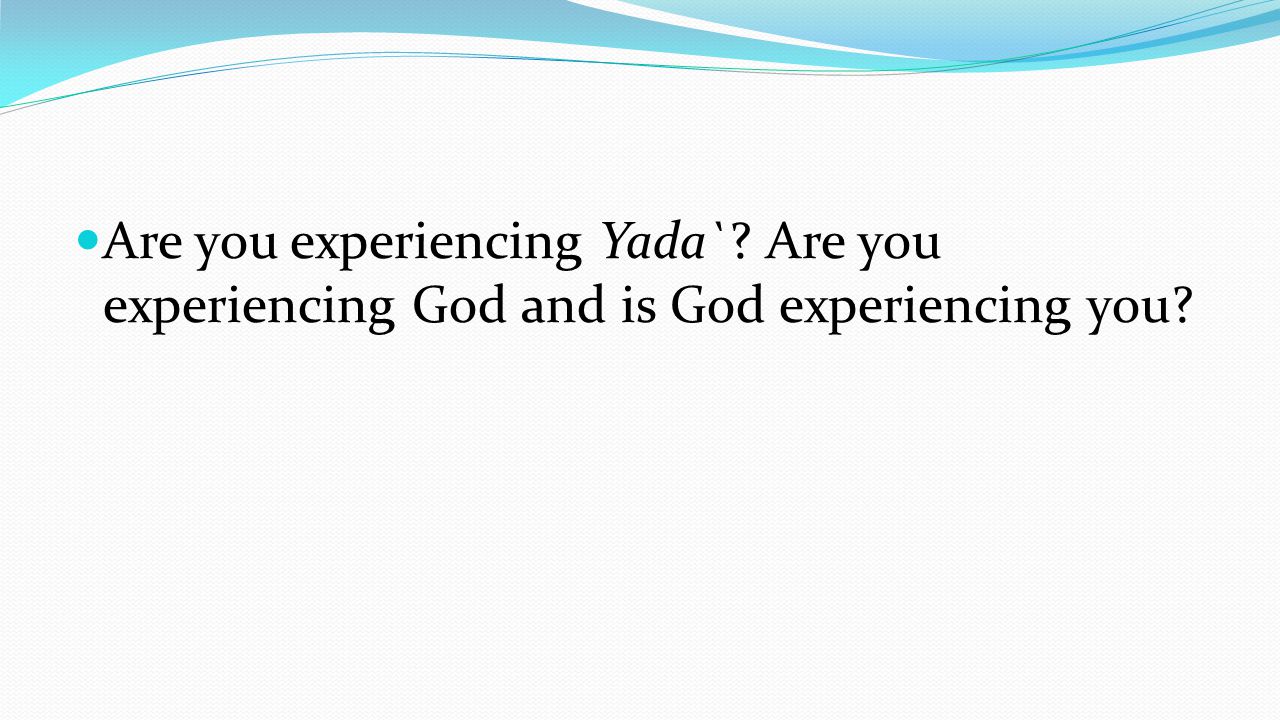 Are you experiencing Yada` Are you experiencing God and is God experiencing you