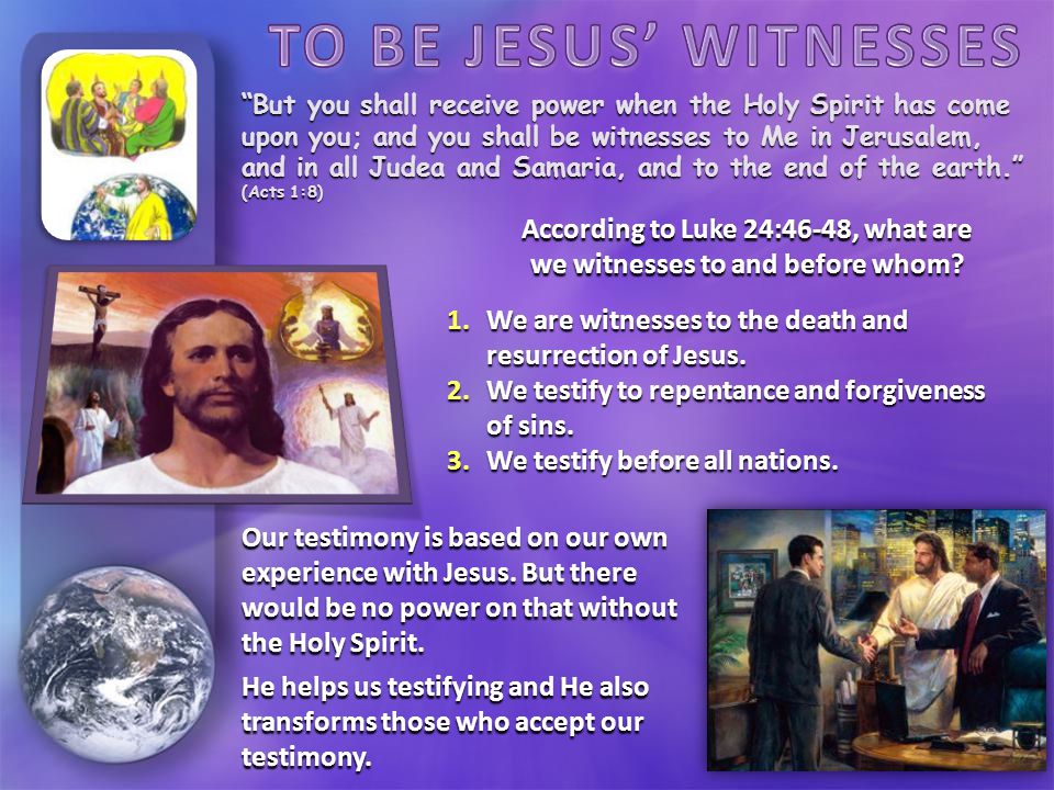 But you shall receive power when the Holy Spirit has come upon you; and you shall be witnesses to Me in Jerusalem, and in all Judea and Samaria, and to the end of the earth. (Acts 1:8) According to Luke 24:46-48, what are we witnesses to and before whom.