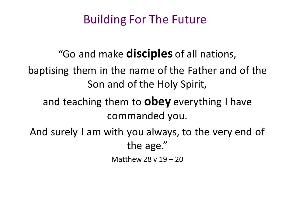 Building For The Future Go and make disciples of all nations, baptising them in the name of the Father and of the Son and of the Holy Spirit, and teaching them to obey everything I have commanded you.