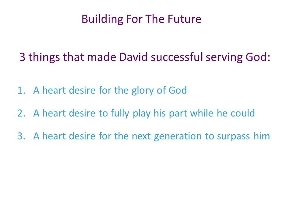 3 things that made David successful serving God: 1.A heart desire for the glory of God 2.A heart desire to fully play his part while he could 3.A heart desire for the next generation to surpass him Building For The Future