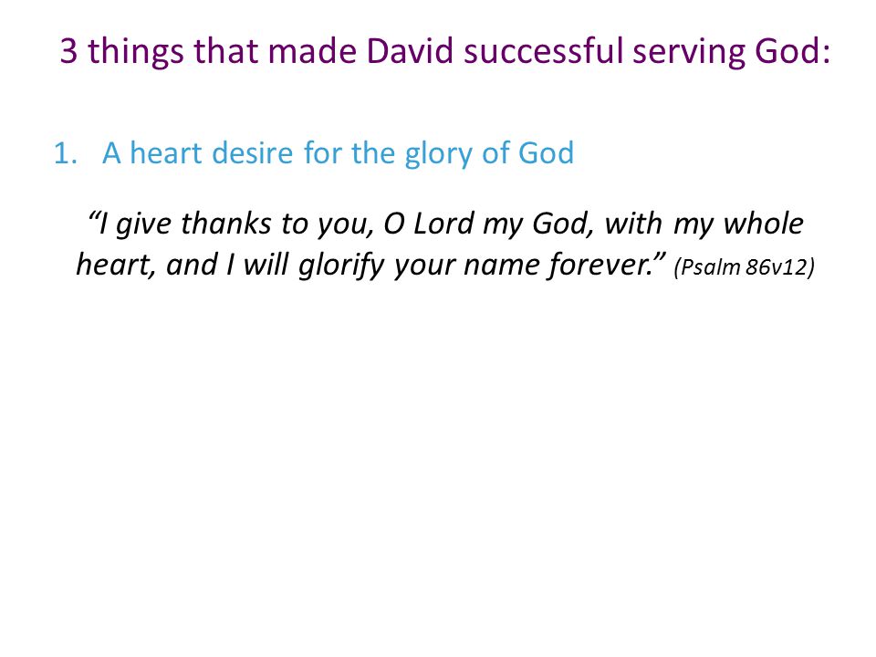 3 things that made David successful serving God: 1.A heart desire for the glory of God I give thanks to you, O Lord my God, with my whole heart, and I will glorify your name forever. (Psalm 86v12)