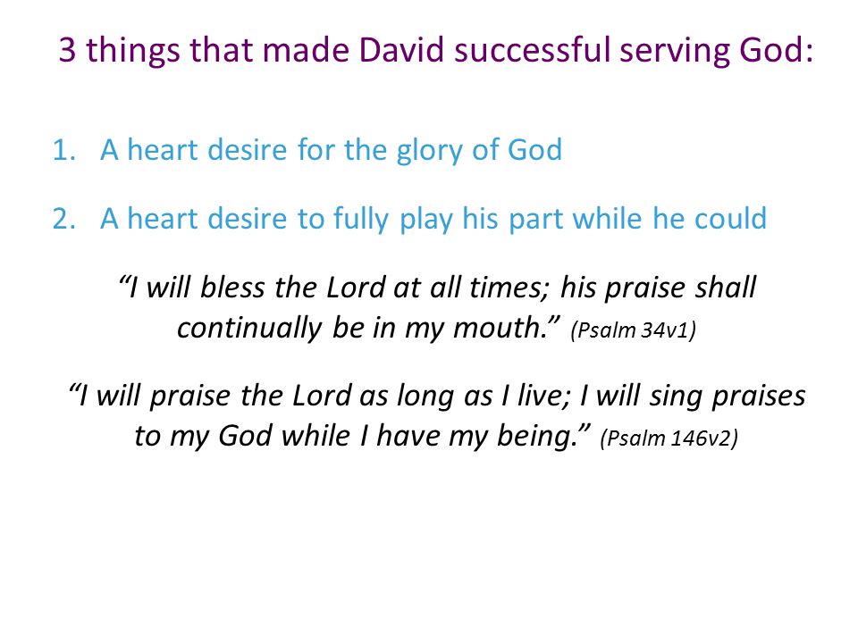 3 things that made David successful serving God: 1.A heart desire for the glory of God 2.A heart desire to fully play his part while he could I will bless the Lord at all times; his praise shall continually be in my mouth. (Psalm 34v1) I will praise the Lord as long as I live; I will sing praises to my God while I have my being. (Psalm 146v2)