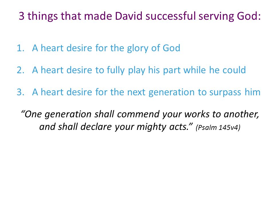 3 things that made David successful serving God: 1.A heart desire for the glory of God 2.A heart desire to fully play his part while he could 3.A heart desire for the next generation to surpass him One generation shall commend your works to another, and shall declare your mighty acts. (Psalm 145v4)