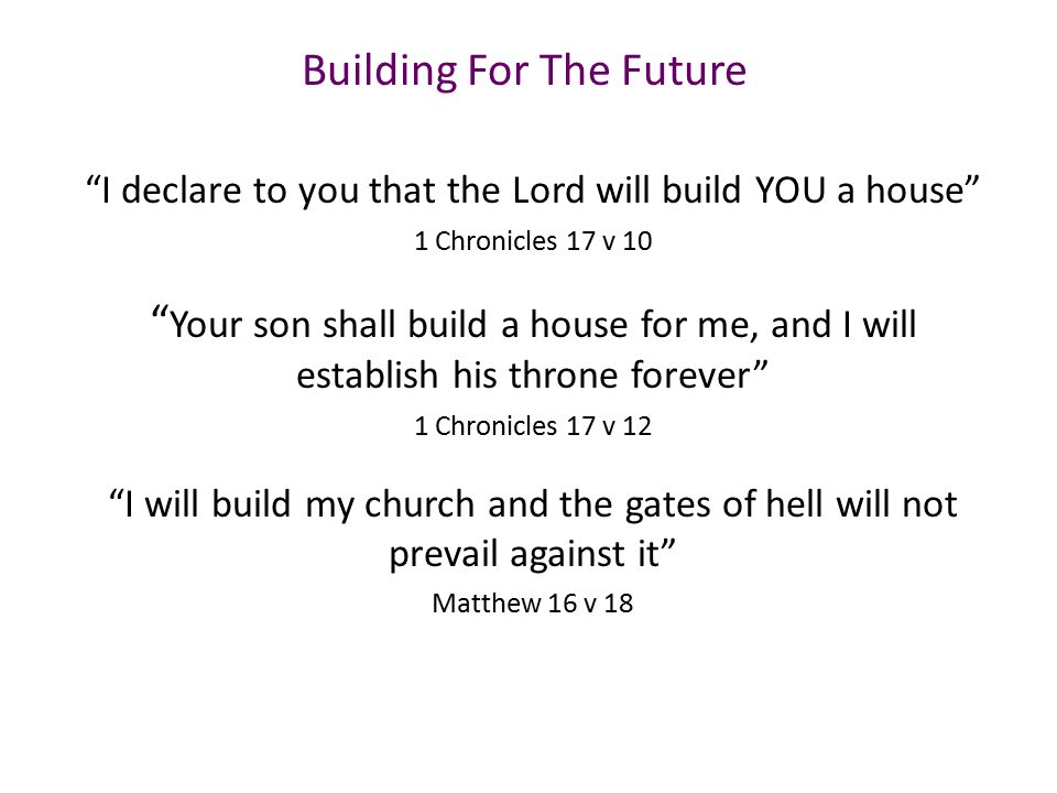 Building For The Future I declare to you that the Lord will build YOU a house 1 Chronicles 17 v 10 Your son shall build a house for me, and I will establish his throne forever 1 Chronicles 17 v 12 I will build my church and the gates of hell will not prevail against it Matthew 16 v 18