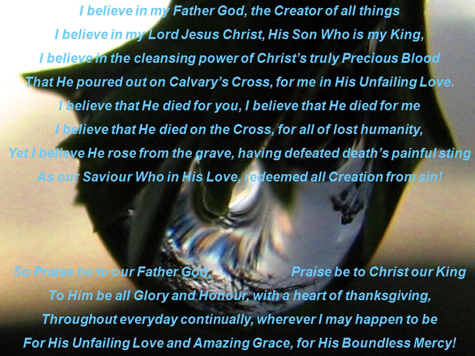 I believe in my Father God, the Creator of all things I believe in my Lord Jesus Christ, His Son Who is my King, I believe in the cleansing power of Christ’s truly Precious Blood That He poured out on Calvary’s Cross, for me in His Unfailing Love.