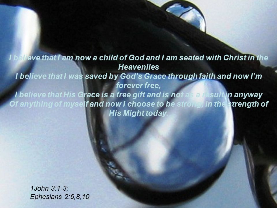 I believe that I am now a child of God and I am seated with Christ in the Heavenlies I believe that I was saved by God’s Grace through faith and now I’m forever free, I believe that His Grace is a free gift and is not as a result in anyway Of anything of myself and now I choose to be strong, in the strength of His Might today.