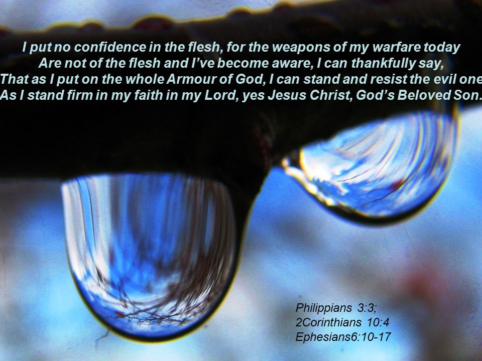 I put no confidence in the flesh, for the weapons of my warfare today Are not of the flesh and I’ve become aware, I can thankfully say, That as I put on the whole Armour of God, I can stand and resist the evil one As I stand firm in my faith in my Lord, yes Jesus Christ, God’s Beloved Son.