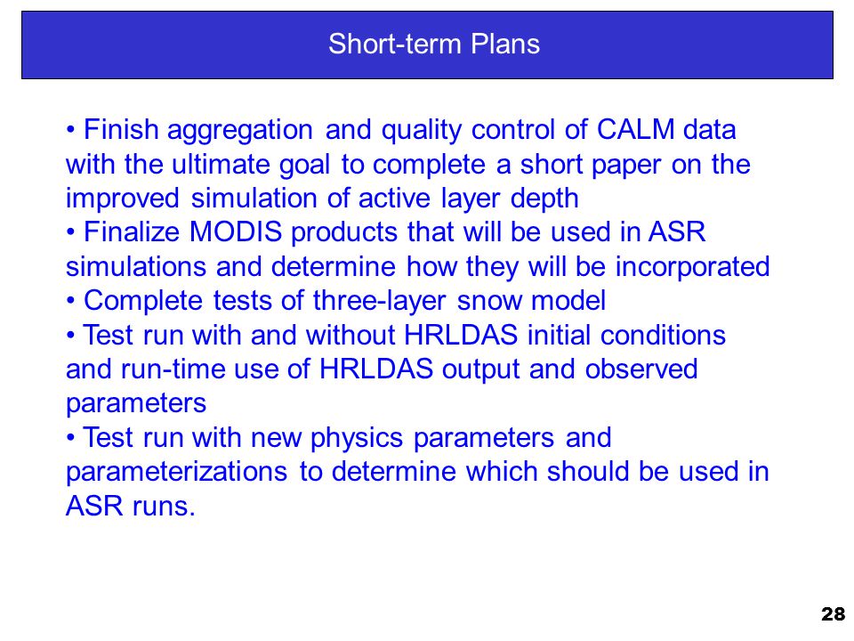 28 Short-term Plans Finish aggregation and quality control of CALM data with the ultimate goal to complete a short paper on the improved simulation of active layer depth Finalize MODIS products that will be used in ASR simulations and determine how they will be incorporated Complete tests of three-layer snow model Test run with and without HRLDAS initial conditions and run-time use of HRLDAS output and observed parameters Test run with new physics parameters and parameterizations to determine which should be used in ASR runs.