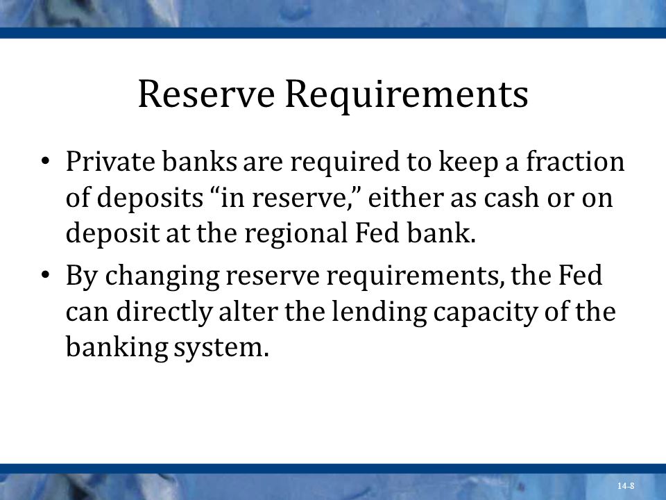 14-8 Reserve Requirements Private banks are required to keep a fraction of deposits in reserve, either as cash or on deposit at the regional Fed bank.