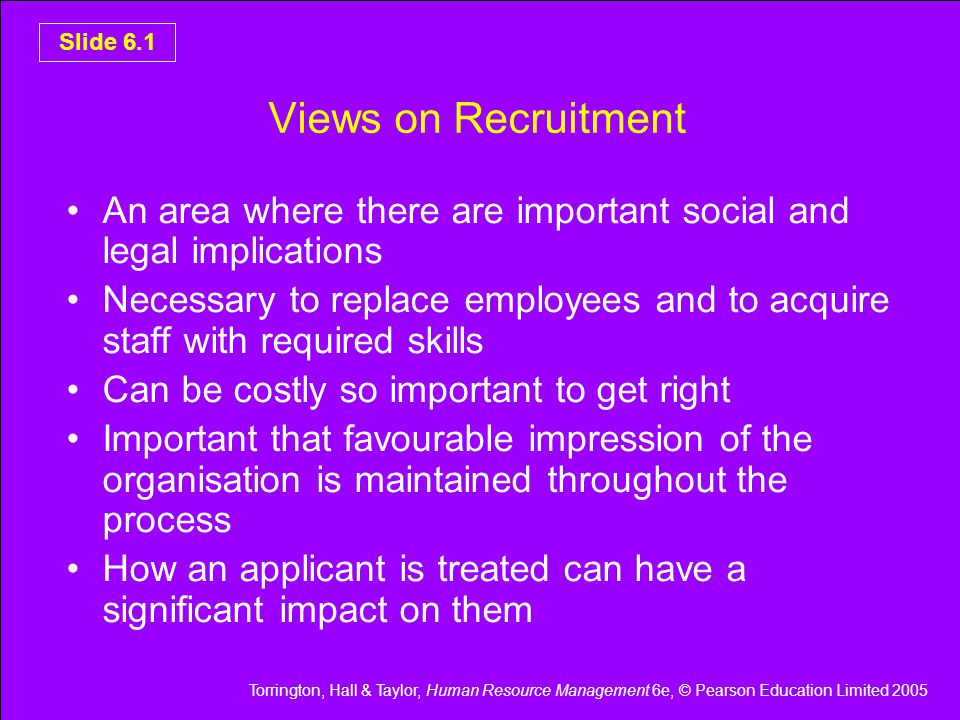 Torrington, Hall & Taylor, Human Resource Management 6e, © Pearson Education Limited 2005 Slide 6.1 Views on Recruitment An area where there are important social and legal implications Necessary to replace employees and to acquire staff with required skills Can be costly so important to get right Important that favourable impression of the organisation is maintained throughout the process How an applicant is treated can have a significant impact on them