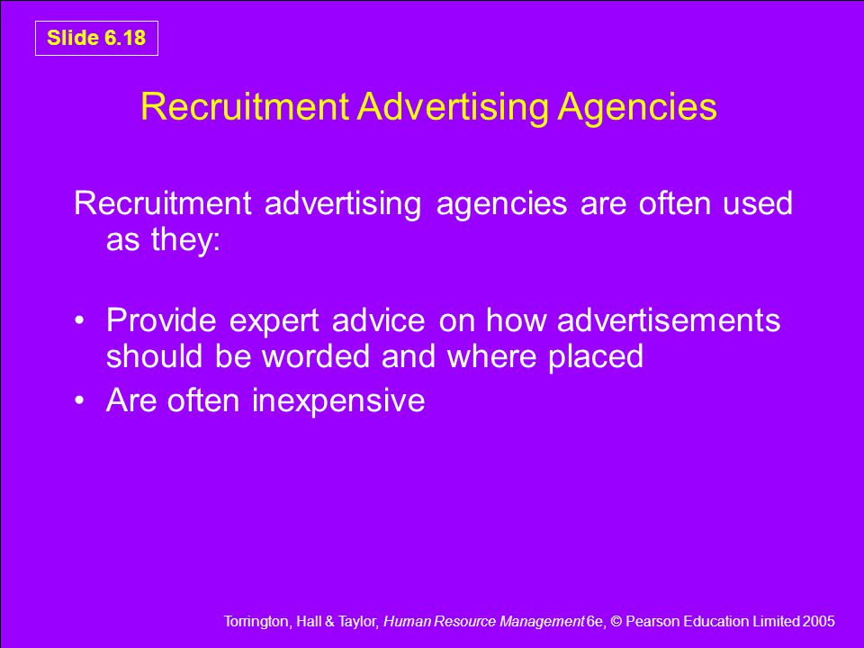 Torrington, Hall & Taylor, Human Resource Management 6e, © Pearson Education Limited 2005 Slide 6.18 Recruitment Advertising Agencies Recruitment advertising agencies are often used as they: Provide expert advice on how advertisements should be worded and where placed Are often inexpensive