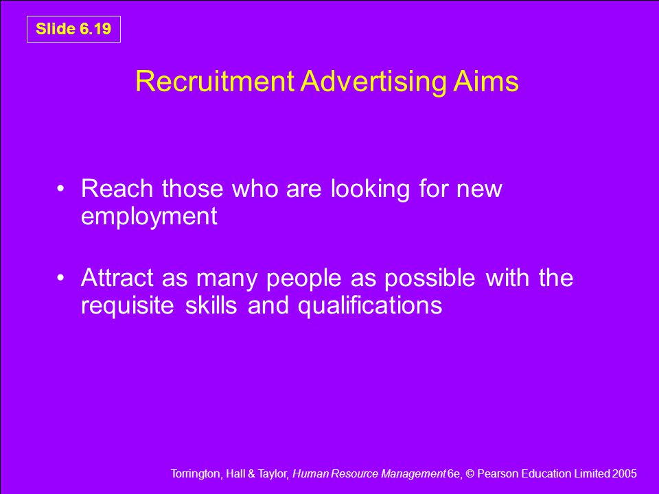 Torrington, Hall & Taylor, Human Resource Management 6e, © Pearson Education Limited 2005 Slide 6.19 Recruitment Advertising Aims Reach those who are looking for new employment Attract as many people as possible with the requisite skills and qualifications