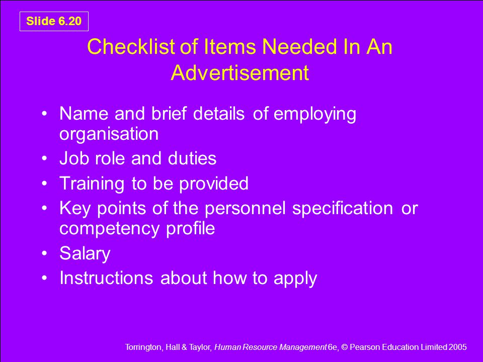 Torrington, Hall & Taylor, Human Resource Management 6e, © Pearson Education Limited 2005 Slide 6.20 Checklist of Items Needed In An Advertisement Name and brief details of employing organisation Job role and duties Training to be provided Key points of the personnel specification or competency profile Salary Instructions about how to apply