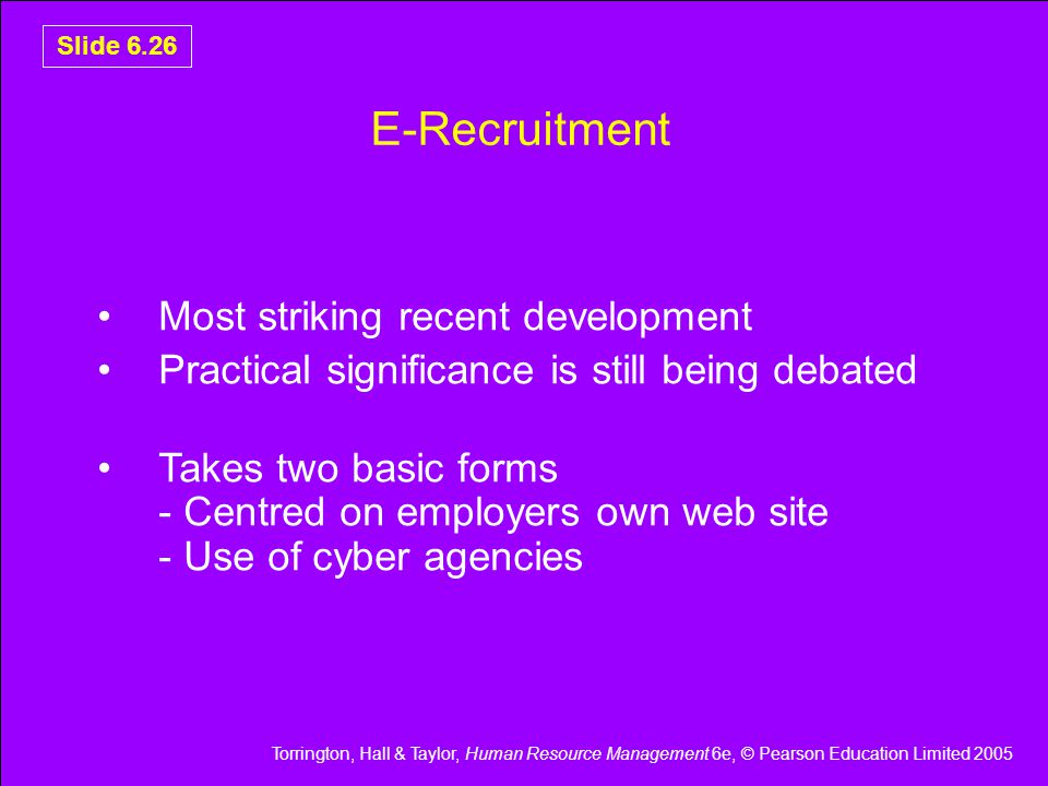 Torrington, Hall & Taylor, Human Resource Management 6e, © Pearson Education Limited 2005 Slide 6.26 E-Recruitment Most striking recent development Practical significance is still being debated Takes two basic forms - Centred on employers own web site - Use of cyber agencies