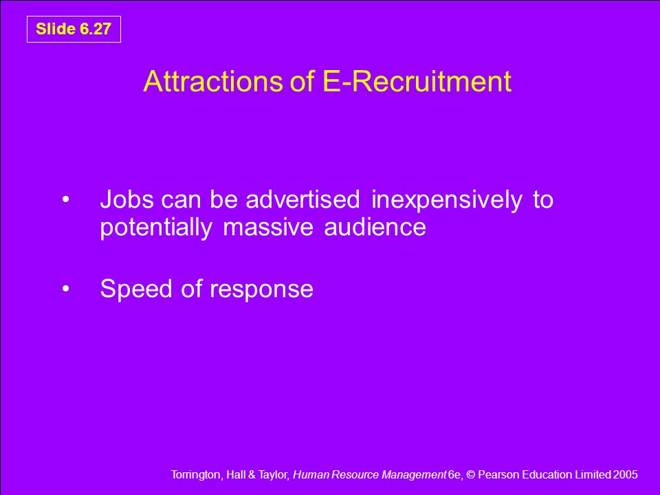 Torrington, Hall & Taylor, Human Resource Management 6e, © Pearson Education Limited 2005 Slide 6.27 Attractions of E-Recruitment Jobs can be advertised inexpensively to potentially massive audience Speed of response