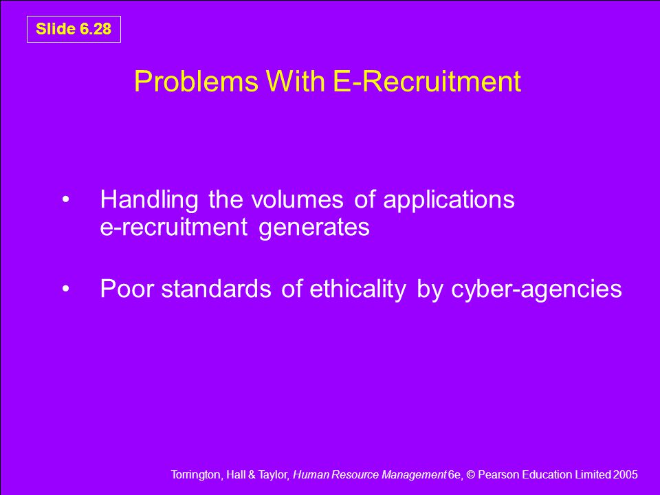 Torrington, Hall & Taylor, Human Resource Management 6e, © Pearson Education Limited 2005 Slide 6.28 Problems With E-Recruitment Handling the volumes of applications e-recruitment generates Poor standards of ethicality by cyber-agencies