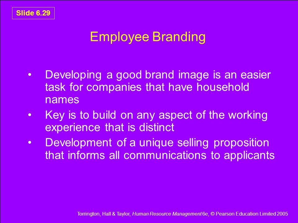 Torrington, Hall & Taylor, Human Resource Management 6e, © Pearson Education Limited 2005 Slide 6.29 Employee Branding Developing a good brand image is an easier task for companies that have household names Key is to build on any aspect of the working experience that is distinct Development of a unique selling proposition that informs all communications to applicants