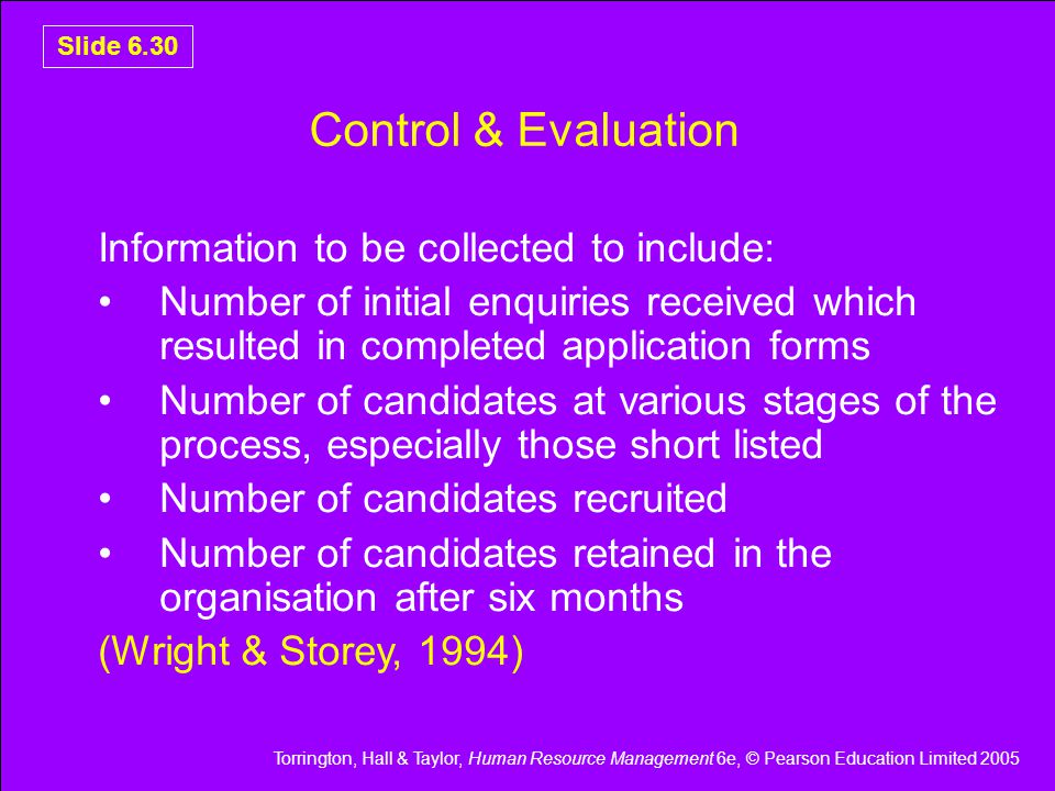 Torrington, Hall & Taylor, Human Resource Management 6e, © Pearson Education Limited 2005 Slide 6.30 Control & Evaluation Information to be collected to include: Number of initial enquiries received which resulted in completed application forms Number of candidates at various stages of the process, especially those short listed Number of candidates recruited Number of candidates retained in the organisation after six months (Wright & Storey, 1994)