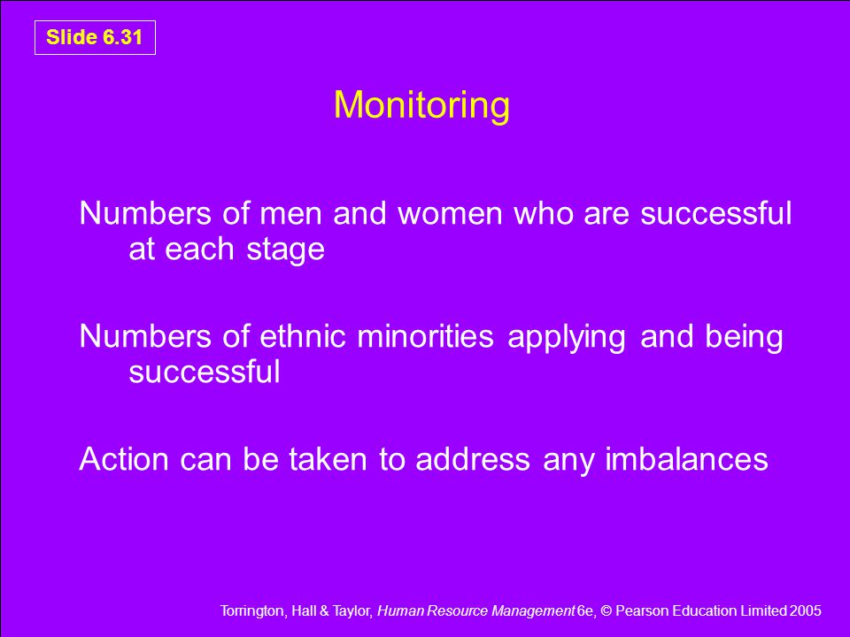 Torrington, Hall & Taylor, Human Resource Management 6e, © Pearson Education Limited 2005 Slide 6.31 Monitoring Numbers of men and women who are successful at each stage Numbers of ethnic minorities applying and being successful Action can be taken to address any imbalances