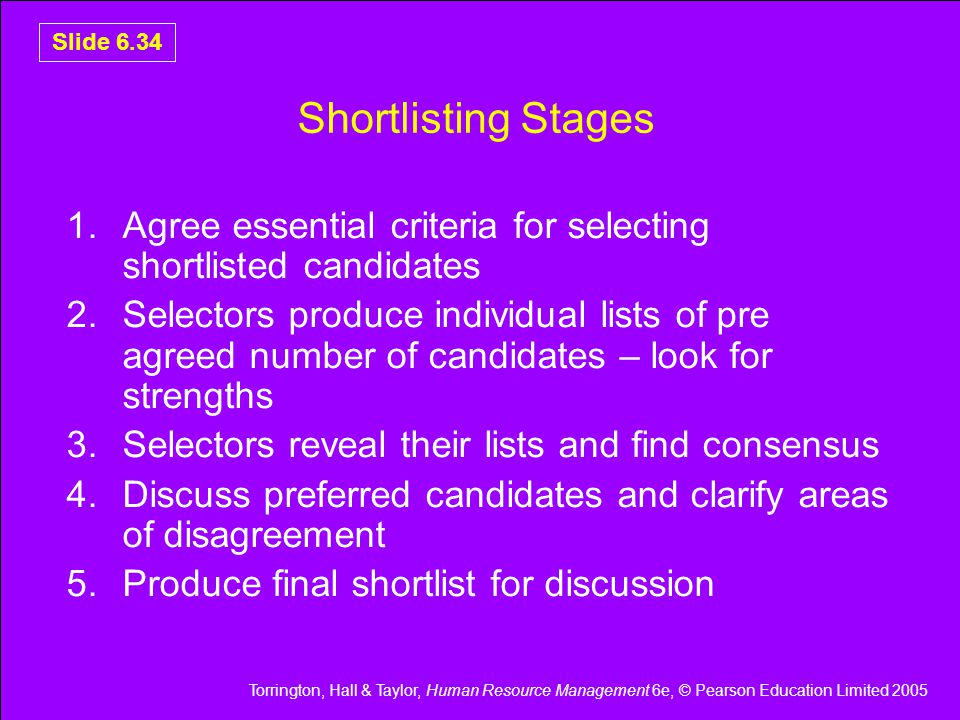 Torrington, Hall & Taylor, Human Resource Management 6e, © Pearson Education Limited 2005 Slide 6.34 Shortlisting Stages 1.Agree essential criteria for selecting shortlisted candidates 2.Selectors produce individual lists of pre agreed number of candidates – look for strengths 3.Selectors reveal their lists and find consensus 4.Discuss preferred candidates and clarify areas of disagreement 5.Produce final shortlist for discussion