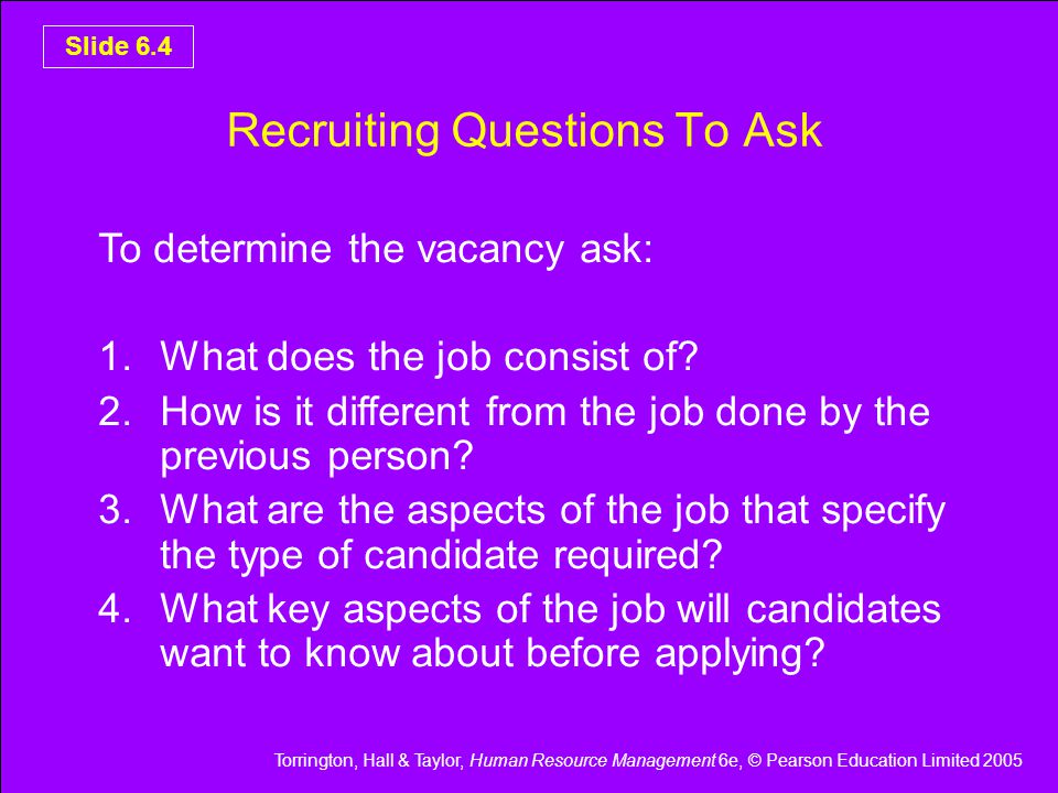 Torrington, Hall & Taylor, Human Resource Management 6e, © Pearson Education Limited 2005 Slide 6.4 Recruiting Questions To Ask To determine the vacancy ask: 1.What does the job consist of.