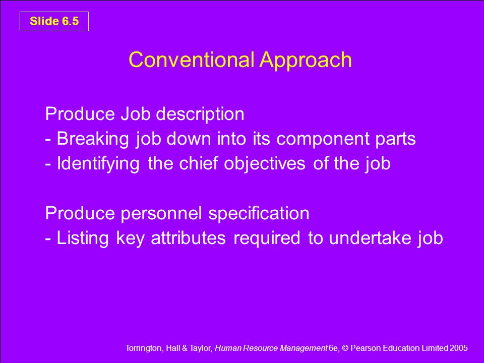 Torrington, Hall & Taylor, Human Resource Management 6e, © Pearson Education Limited 2005 Slide 6.5 Conventional Approach Produce Job description - Breaking job down into its component parts - Identifying the chief objectives of the job Produce personnel specification - Listing key attributes required to undertake job