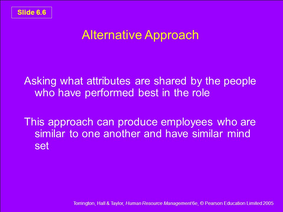 Torrington, Hall & Taylor, Human Resource Management 6e, © Pearson Education Limited 2005 Slide 6.6 Alternative Approach Asking what attributes are shared by the people who have performed best in the role This approach can produce employees who are similar to one another and have similar mind set