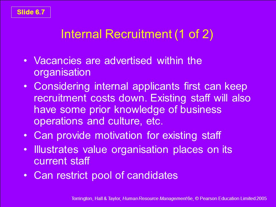 Torrington, Hall & Taylor, Human Resource Management 6e, © Pearson Education Limited 2005 Slide 6.7 Internal Recruitment (1 of 2) Vacancies are advertised within the organisation Considering internal applicants first can keep recruitment costs down.