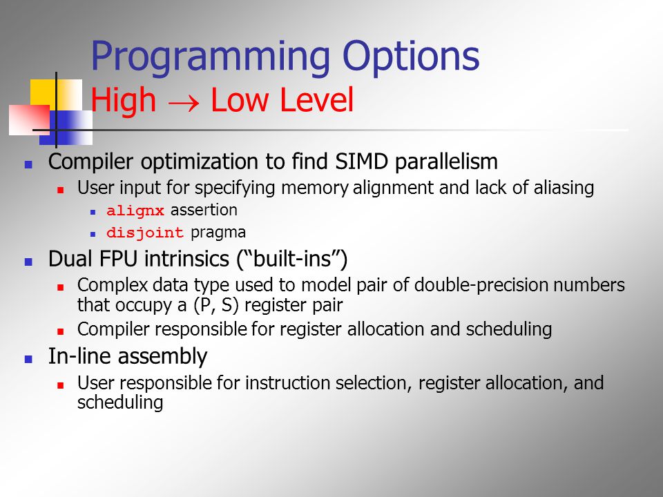 Programming Options High  Low Level Compiler optimization to find SIMD parallelism User input for specifying memory alignment and lack of aliasing alignx assertion disjoint pragma Dual FPU intrinsics ( built-ins ) Complex data type used to model pair of double-precision numbers that occupy a (P, S) register pair Compiler responsible for register allocation and scheduling In-line assembly User responsible for instruction selection, register allocation, and scheduling