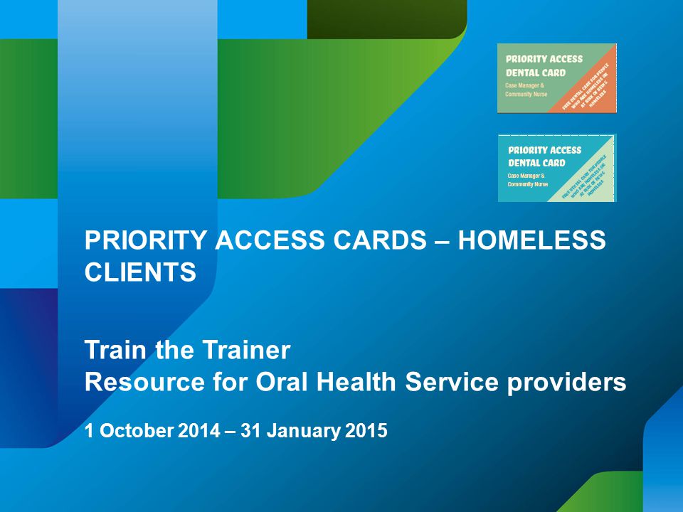 PRIORITY ACCESS CARDS – HOMELESS CLIENTS Train the Trainer Resource for Oral Health Service providers 1 October 2014 – 31 January 2015
