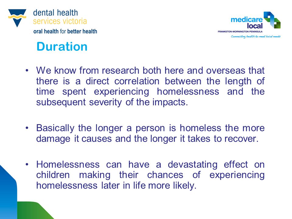 Duration We know from research both here and overseas that there is a direct correlation between the length of time spent experiencing homelessness and the subsequent severity of the impacts.